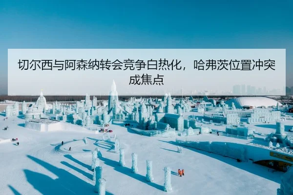 切尔西与阿森纳转会竞争白热化，哈弗茨位置冲突成焦点
