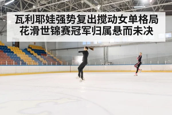 瓦利耶娃强势复出搅动女单格局 花滑世锦赛冠军归属悬而未决
